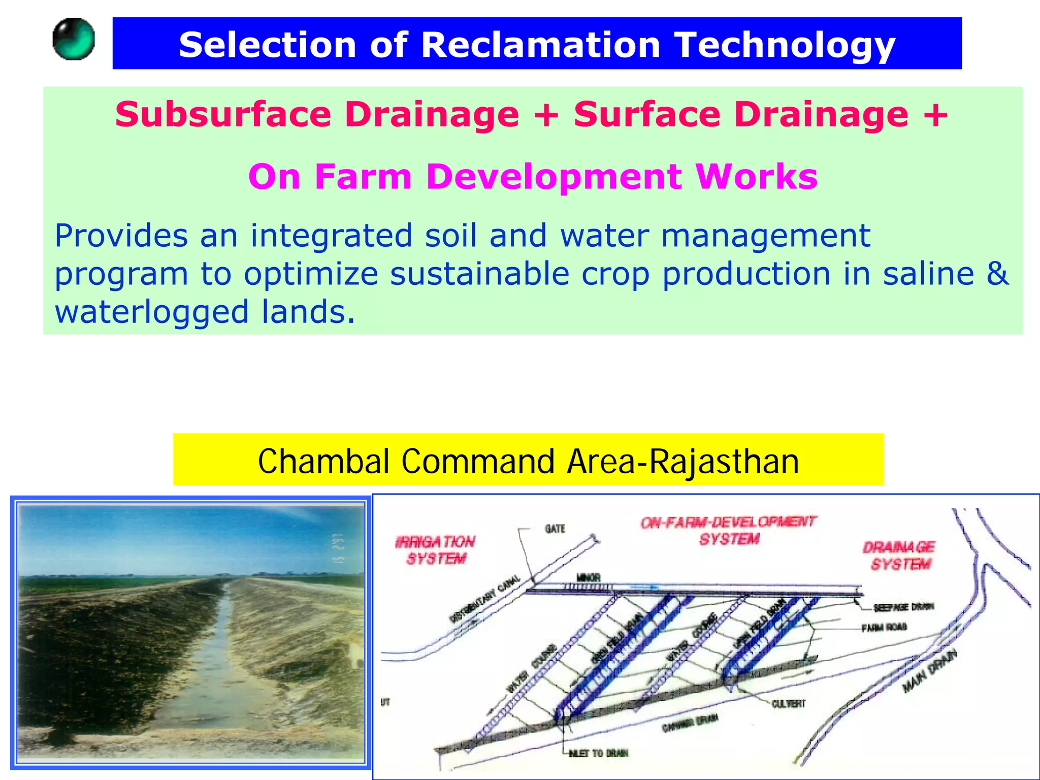 Selection of Reclamation Technology

   Subsurface Drainage + Surface Drainage +
           On Farm Development Works
Provides an integrated soil and water management
program to optimize sustainable crop production in saline &
waterlogged lands.



            Chambal Command Area-Rajasthan
 