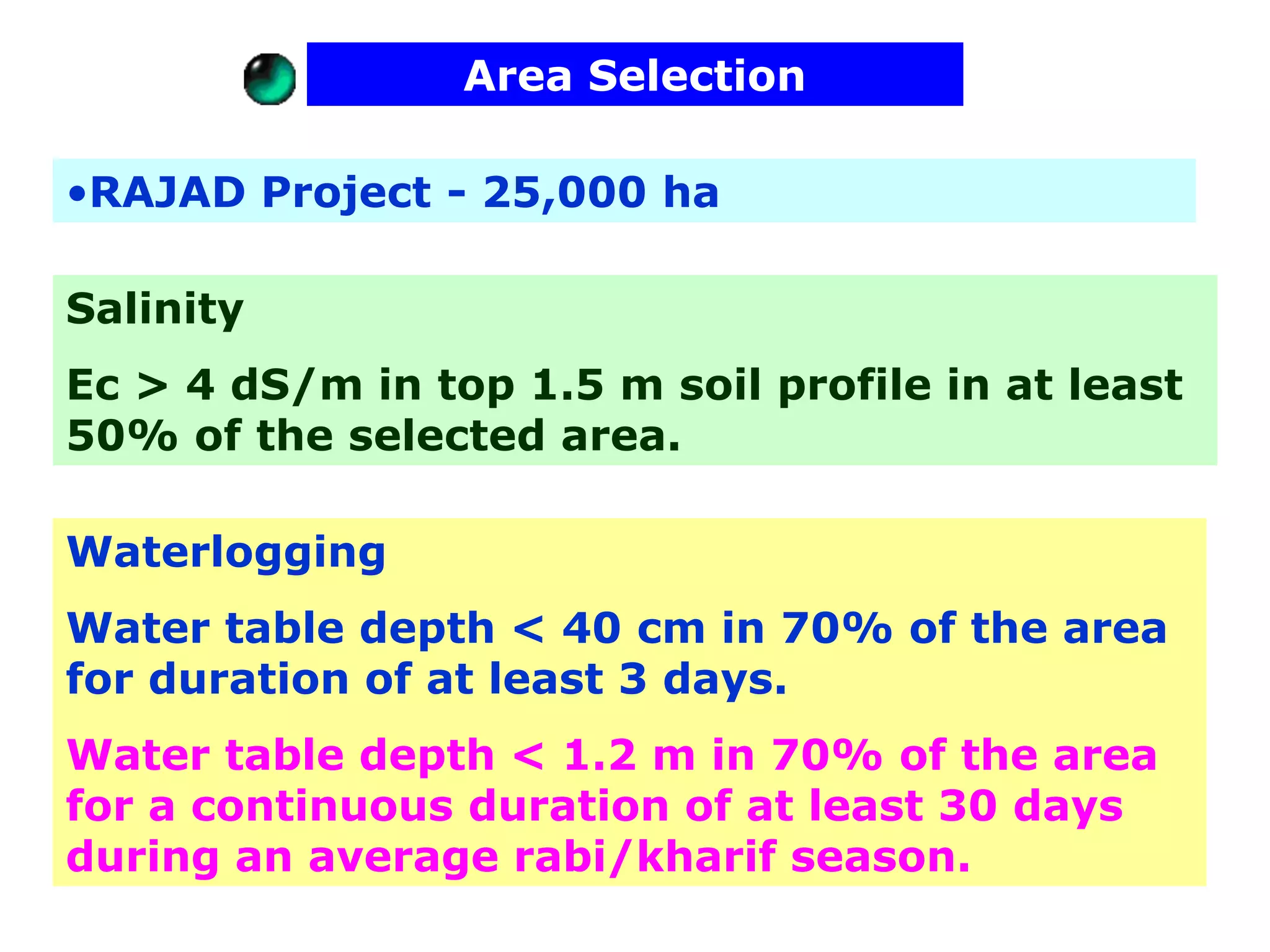 Area Selection

•RAJAD Project - 25,000 ha

Salinity
Ec > 4 dS/m in top 1.5 m soil profile in at least
50% of the selected area.

Waterlogging
Water table depth < 40 cm in 70% of the area
for duration of at least 3 days.
Water table depth < 1.2 m in 70% of the area
for a continuous duration of at least 30 days
during an average rabi/kharif season.
 