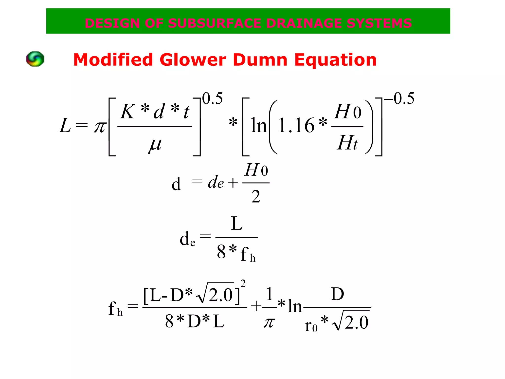 DESIGN OF SUBSURFACE DRAINAGE SYSTEMS


 Modified Glower Dumn Equation

                0.5                         −0.5
   ⎡K *d *t ⎤           ⎡ ⎛        H 0 ⎞⎤
L=π⎢        ⎥         * ⎢ln⎜1.16 *     ⎟⎥
   ⎣ μ ⎦                ⎣ ⎝        Ht ⎠⎦
                     H0
            d = de +
                     2
                   L
             de =
                  8*f h
                       2
         [L- D* 2.0 ] 1          D
    fh =             + * ln
            8 * D* L  π     r 0 * 2.0
 