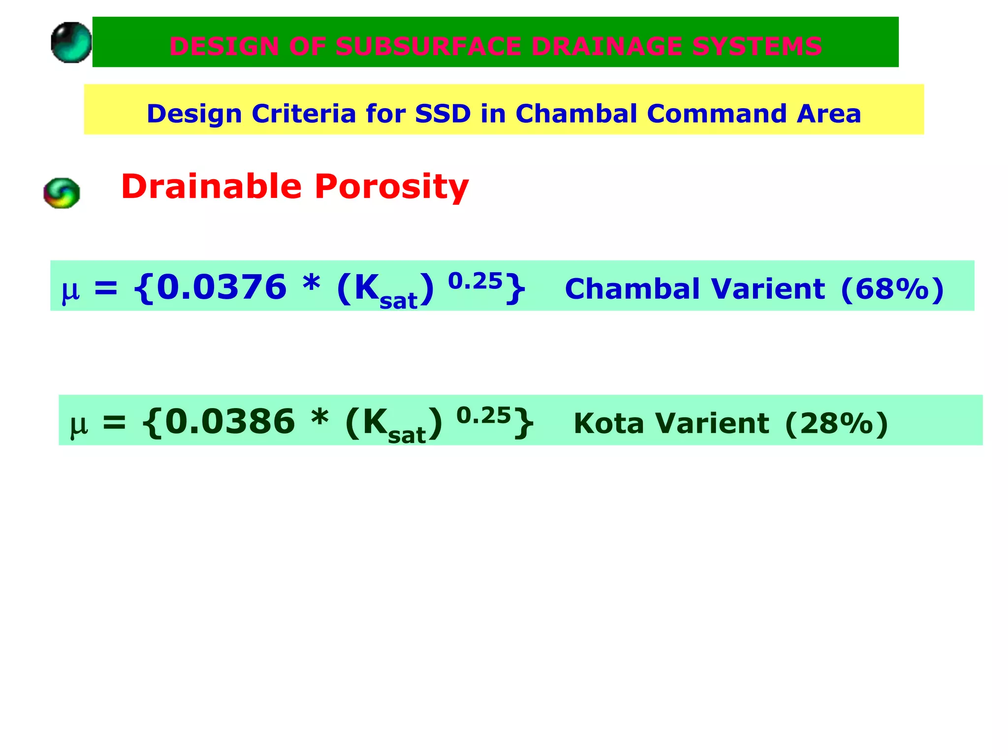 DESIGN OF SUBSURFACE DRAINAGE SYSTEMS

    Design Criteria for SSD in Chambal Command Area


   Drainable Porosity

μ = {0.0376 * (Ksat)   0.25}    Chambal Varient (68%)



μ = {0.0386 * (Ksat)    0.25}   Kota Varient (28%)
 