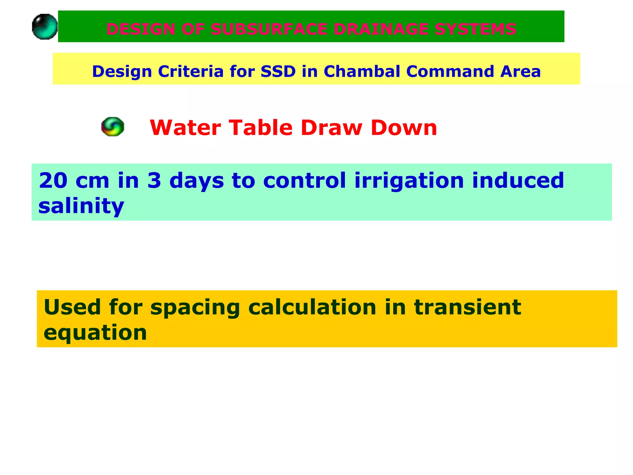 DESIGN OF SUBSURFACE DRAINAGE SYSTEMS

    Design Criteria for SSD in Chambal Command Area


          Water Table Draw Down

20 cm in 3 days to control irrigation induced
salinity



Used for spacing calculation in transient
equation
 