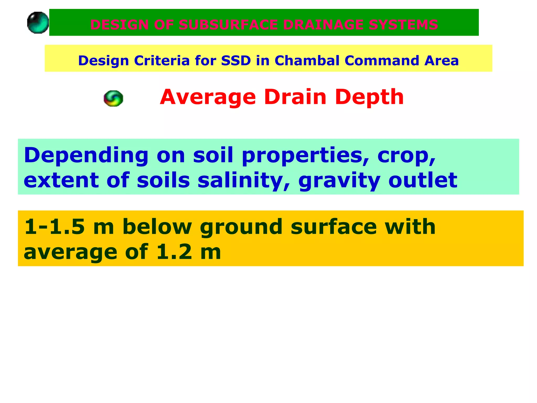 DESIGN OF SUBSURFACE DRAINAGE SYSTEMS

     Design Criteria for SSD in Chambal Command Area

               Average Drain Depth

Depending on soil properties, crop,
extent of soils salinity, gravity outlet

1-1.5 m below ground surface with
average of 1.2 m
 
