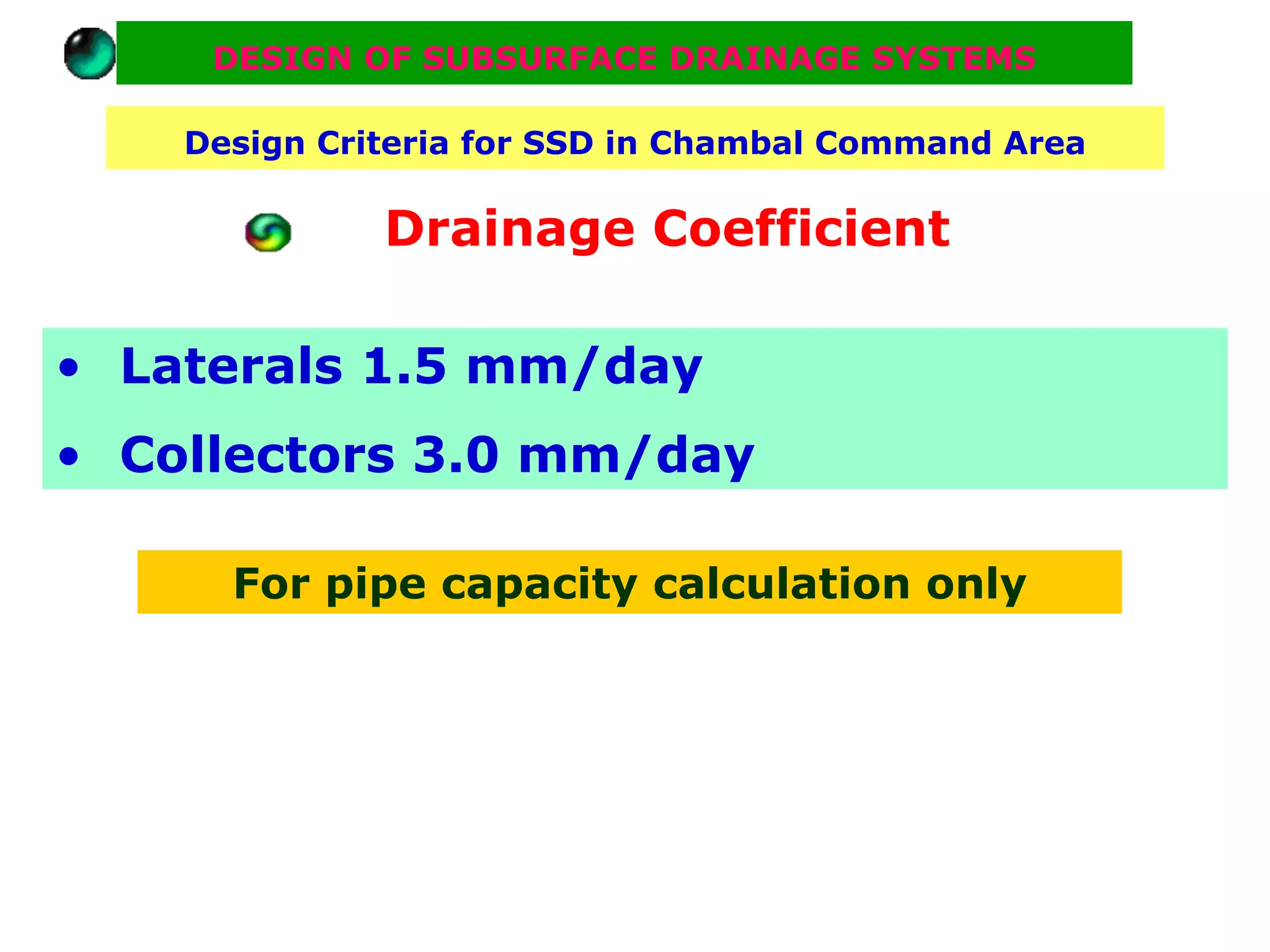 DESIGN OF SUBSURFACE DRAINAGE SYSTEMS

    Design Criteria for SSD in Chambal Command Area

              Drainage Coefficient

• Laterals 1.5 mm/day
• Collectors 3.0 mm/day

      For pipe capacity calculation only
 