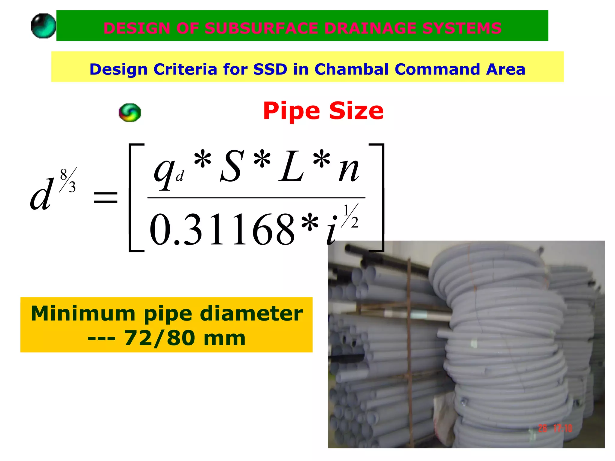 DESIGN OF SUBSURFACE DRAINAGE SYSTEMS

          Design Criteria for SSD in Chambal Command Area

                            Pipe Size

   ⎡ q *S *L*n ⎤
d =⎢
  8                d
      3

                 ⎥
   ⎣ 0.31168 * i ⎦
                                     1
                                         2




Minimum pipe diameter
    --- 72/80 mm
 