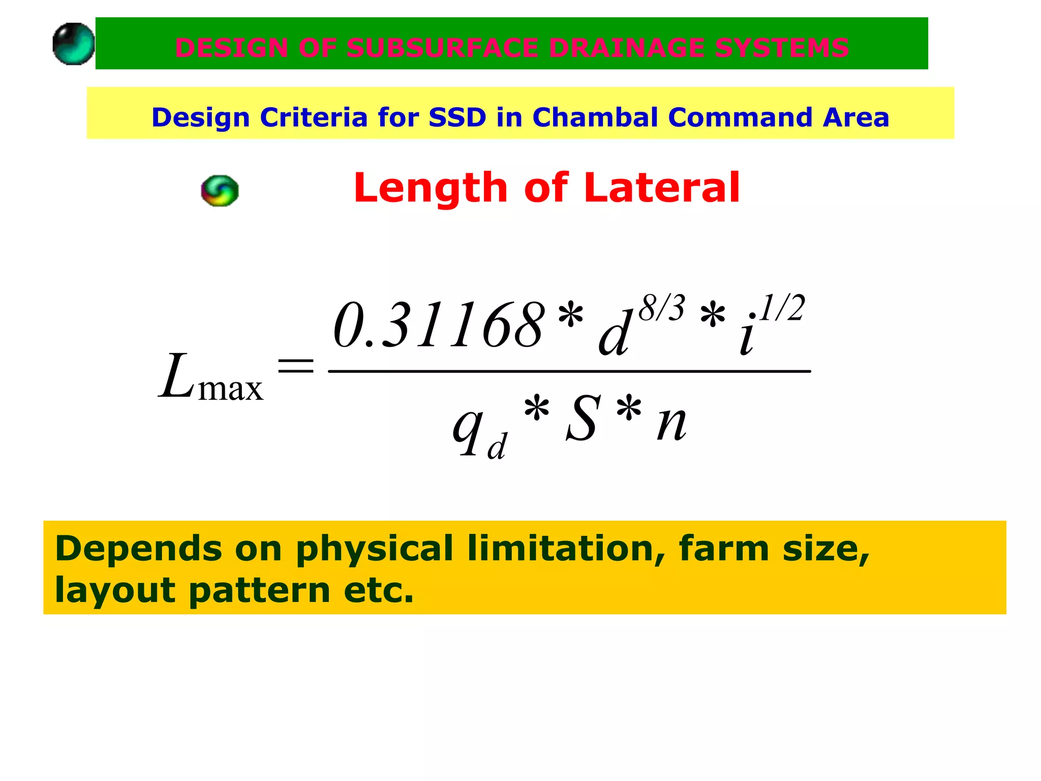 DESIGN OF SUBSURFACE DRAINAGE SYSTEMS

    Design Criteria for SSD in Chambal Command Area

                Length of Lateral

                                  8/3     1/2
            0.31168 * d * i
     Lmax =
                qd * S * n
Depends on physical limitation, farm size,
layout pattern etc.
 