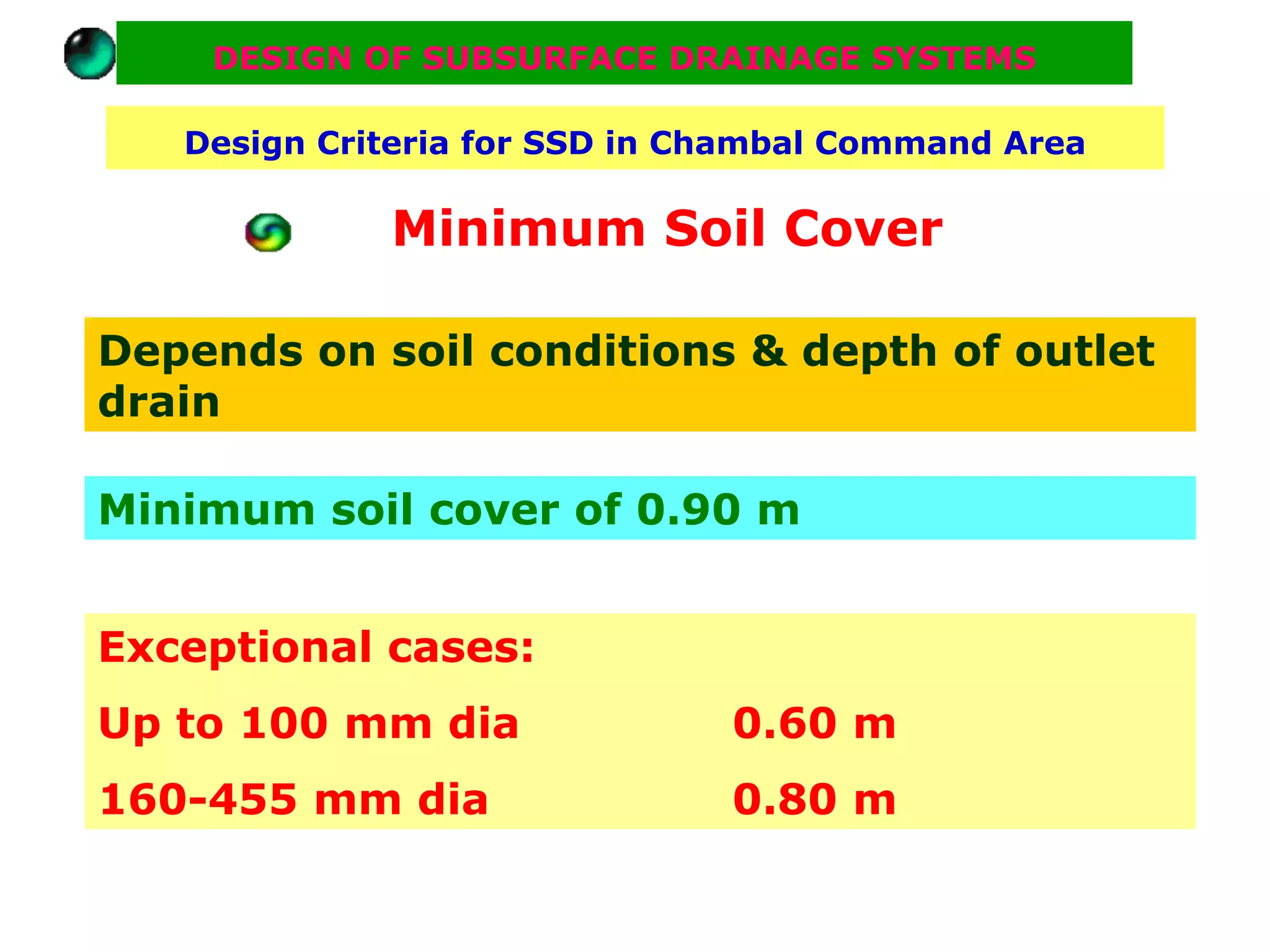 DESIGN OF SUBSURFACE DRAINAGE SYSTEMS

   Design Criteria for SSD in Chambal Command Area

             Minimum Soil Cover

Depends on soil conditions & depth of outlet
drain

Minimum soil cover of 0.90 m


Exceptional cases:
Up to 100 mm dia               0.60 m
160-455 mm dia                 0.80 m
 