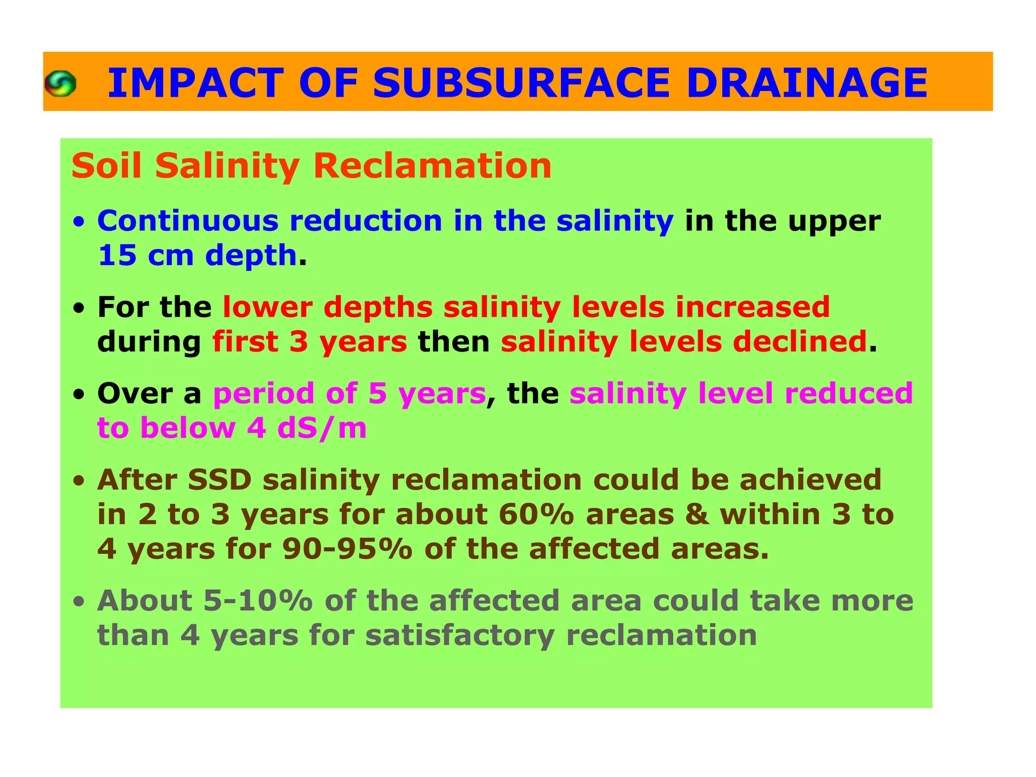 IMPACT OF SUBSURFACE DRAINAGE

Soil Salinity Reclamation
• Continuous reduction in the salinity in the upper
  15 cm depth.
• For the lower depths salinity levels increased
  during first 3 years then salinity levels declined.
• Over a period of 5 years, the salinity level reduced
  to below 4 dS/m
• After SSD salinity reclamation could be achieved
  in 2 to 3 years for about 60% areas & within 3 to
  4 years for 90-95% of the affected areas.
• About 5-10% of the affected area could take more
  than 4 years for satisfactory reclamation
 