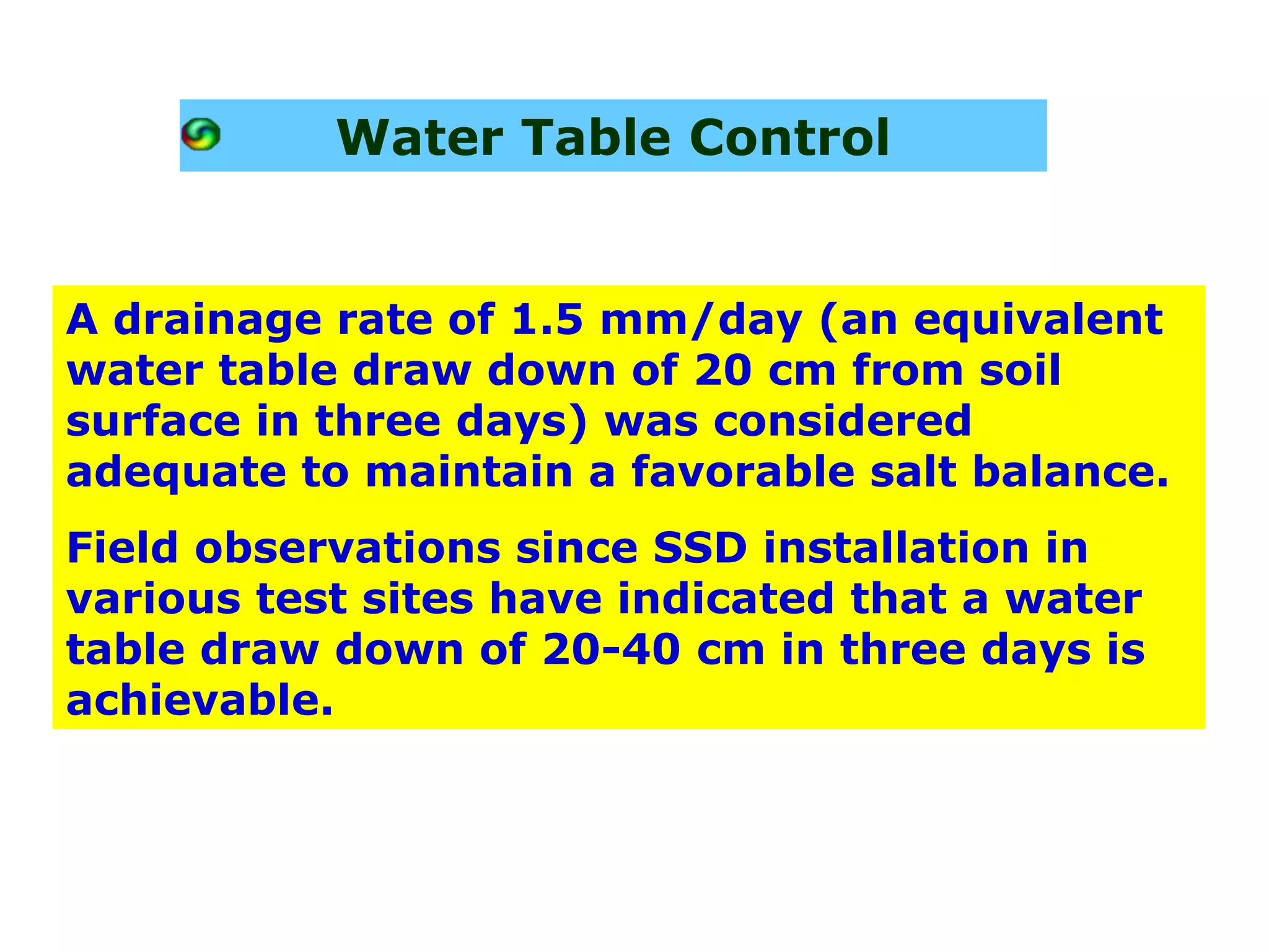 Water Table Control


A drainage rate of 1.5 mm/day (an equivalent
water table draw down of 20 cm from soil
surface in three days) was considered
adequate to maintain a favorable salt balance.
Field observations since SSD installation in
various test sites have indicated that a water
table draw down of 20-40 cm in three days is
achievable.
 