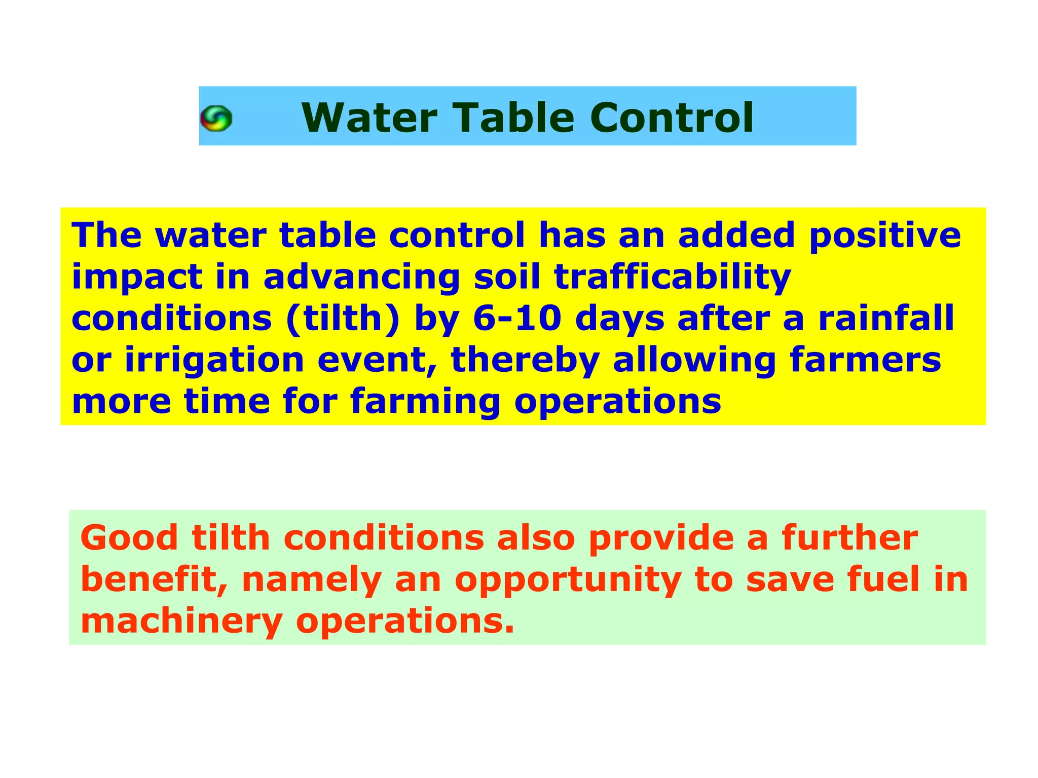 Water Table Control

The water table control has an added positive
impact in advancing soil trafficability
conditions (tilth) by 6-10 days after a rainfall
or irrigation event, thereby allowing farmers
more time for farming operations


Good tilth conditions also provide a further
benefit, namely an opportunity to save fuel in
machinery operations.
 