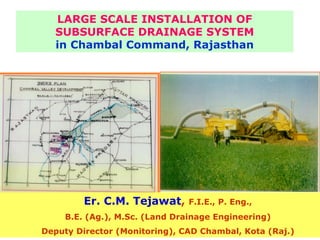 LARGE SCALE INSTALLATION OF
  SUBSURFACE DRAINAGE SYSTEM
  in Chambal Command, Rajasthan




         Er. C.M. Tejawat,      F.I.E., P. Eng.,
     B.E. (Ag.), M.Sc. (Land Drainage Engineering)
Deputy Director (Monitoring), CAD Chambal, Kota (Raj.)
 