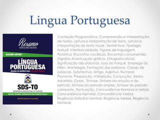 Lingua Portuguesa 
Conteúdo Programático: Compreensão e interpretação 
de textos. Leitura e interpretação de texto. Leitura e 
interpretação de texto visual . Semântica. Tipologia 
textual. Intertextualidade. Figuras de linguagem. 
Fonética. Encontros vocálicos. Encontros consonantais. 
Dígrafos.Acentuação gráfica. Ortografia oficial. 
Significação das palavras. Usos do Porquê. Emprego do 
Hífen. Morfologia. Formação das palavras. Classes de 
palavras. Substantivo. Artigo. Adjetivo. Numeral. 
Pronome. Preposição. Interjeição. Conjunção. Verbo. 
Advérbio. Crase. Sintaxe. Sintaxe da oração e do 
período. Sintaxe do período simples. Sintaxe do período 
composto. Pontuação. Concordância Nominal e verbal. 
Concordância Nominal. Concordância Verbal. 
Regência Verbal e nominal. Regência Verbal. Regência 
Nominal. 
 