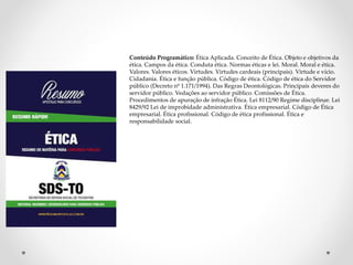 Conteúdo Programático: Ética Aplicada. Conceito de Ética. Objeto e objetivos da 
ética. Campos da ética. Conduta ética. Normas éticas e lei. Moral. Moral e ética. 
Valores. Valores éticos. Virtudes. Virtudes cardeais (principais). Virtude e vício. 
Cidadania. Ética e função pública. Código de ética. Código de ética do Servidor 
público (Decreto nº 1.171/1994). Das Regras Deontológicas. Principais deveres do 
servidor público. Vedações ao servidor público. Comissões de Ética. 
Procedimentos de apuração de infração Ética. Lei 8112/90 Regime disciplinar. Lei 
8429/92 Lei de improbidade administrativa. Ética empresarial. Código de Ética 
empresarial. Ética profissional. Código de ética profissional. Ética e 
responsabilidade social. 
 