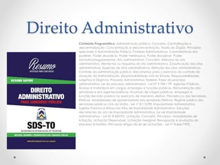 Direito Administrativo 
Conteúdo Programático: Administração pública. Conceito. Centralização e 
descentralização. Concentração e desconcentração. Teoria do Órgão. Princípios 
aplicáveis à Administração Pública. Poderes Administrativos. Características dos 
poderes. Poder de polícia. Poder hierárquico. Poder disciplinar. Poder 
normativo/regulamentar. Ato administrativo. Conceito. Atributos do ato 
administrativo. Elementos ou requisitos do ato administrativo. Classificação dos atos 
administrativos. Espécies de atos administrativos. Extinção dos atos administrativos. 
Controle da administração pública. Mecanismos para o exercício do controle da 
atuação da Administração. Responsabilidade civil do Estado. Responsabilidades 
subjetiva e Objetiva. Processo Administrativo Federal. Fases do processo 
administrativo. Lei do processo administrativo - Lei Nº 9.784 / 99. Agentes Públicos. 
Acesso e investidura em cargos, empregos e funções públicas. Remuneração dos 
servidores e dos agentes políticos. Acúmulo de cargos públicos, empregos e 
funções.Servidor público no exercício de mandato eletivo. Previdência dos Servidores 
Efetivos. Modalidades de aposentadoria dos servidores Efetivos. Regime jurídico dos 
servidores públicos civis da União - Lei nº 8.112/90. Improbidade Administrativa. 
Sujeitos Passivos e Ativos nos Atos de Improbidade Administrativa. Sanções 
decorrentes do ato de Improbidade Administrativa. Lei de Improbidade 
Administrativa – Lei Nº 8.429/92. Licitação. Conceito. Princípios. Modalidades de 
licitação. Licitação Dispensável. Licitação inexigível. Revogação e anulação do 
processo licitatório. Principais artigos da lei de Licitações - Lei nº 8.666/1993.. 
 