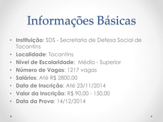 Informações Básicas 
• Instituição: SDS - Secretaria de Defesa Social de 
Tocantins 
• Localidade: Tocantins 
• Nível de Escolaridade: Médio - Superior 
• Número de Vagas: 1217 vagas 
• Salários: Até R$ 2800,00 
• Data de Inscrição: Até 23/11/2014 
• Valor da Inscrição: R$ 90,00 - 150,00 
• Data da Prova: 14/12/2014 
 