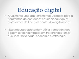 Educação digital 
• Atualmente uma das ferramentas utilizadas para a 
transmissão de conteúdos educacionais são as 
plataformas de Ead e os conteúdos digitalizados. 
• Esses recursos apresentam várias vantagens que 
podem ser concentradas em três grandes temas, 
que são: Praticidade, econômia e estratégia. 
 