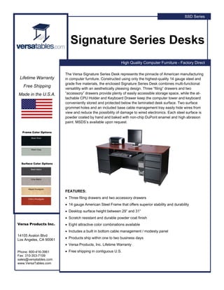 SSD Series




                             Signature Series Desks
                                                             High Quality Computer Furniture - Factory Direct

                          The Versa Signature Series Desk represents the pinnacle of American manufacturing
 Lifetime Warranty        in computer furniture. Constructed using only the highest-quality 14 gauge steel and
                          grade five materials, the enclosed Signature Series Desk combines multi-functional
   Free Shipping
                          versatility with an aesthetically pleasing design. Three “filing” drawers and two
Made in the U.S.A.        “accessory” drawers provide plenty of easily accessible storage space, while the at-
                          tachable CPU Holder and Keyboard Drawer keep the computer tower and keyboard
                          conveniently stored and protected below the laminated desk surface. Two surface
                          grommet holes and an included base cable management tray easily hide wires from
                          view and reduce the possibility of damage to wired electronics. Each steel surface is
                          powder coated by hand and baked with non-chip DuPont enamel and high abrasion
                          paint. MSDS’s available upon request.

  Frame Color Options

         Black River




        Warm Gray




  Surface Color Options

        Black Matrix




        Gray Matrix




      Maple Woodgrain
                          FEATURES:

      Cherry Woodgrain    • Three filing drawers and two accessory drawers
                          • 14 gauge American Steel Frame that offers superior stability and durability
                          • Desktop surface height between 29” and 31”
                          • Scratch resistant and durable powder coat finish
Versa Products Inc.       • Eight attractive color combinations available
                          • Includes a built in bottom cable management / modesty panel
14105 Avalon Blvd
Los Angeles, CA 90061     • Products ship within one to two business days
                          • Versa Products, Inc. Lifetime Warranty
Phone: 800-416-3961       • Free shipping in contiguous U.S.
Fax: 310-353-7109
sales@versatables.com
www.VersaTables.com
 