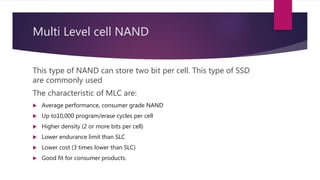 Multi Level cell NAND
This type of NAND can store two bit per cell. This type of SSD
are commonly used
The characteristic of MLC are:
 Average performance, consumer grade NAND
 Up to10,000 program/erase cycles per cell
 Higher density (2 or more bits per cell)
 Lower endurance limit than SLC
 Lower cost (3 times lower than SLC)
 Good fit for consumer products.
 