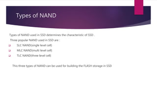Types of NAND
Types of NAND used in SSD determines the characteristic of SSD .
Three popular NAND used in SSD are :
 SLC NAND(single level cell)
 MLC NAND(multi level cell)
 TLC NAND(three level cell)
This three types of NAND can be used for building the FLASH storage in SSD
 