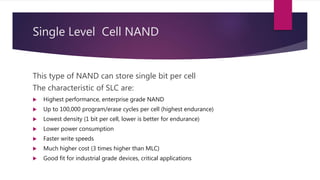 Single Level Cell NAND
This type of NAND can store single bit per cell
The characteristic of SLC are:
 Highest performance, enterprise grade NAND
 Up to 100,000 program/erase cycles per cell (highest endurance)
 Lowest density (1 bit per cell, lower is better for endurance)
 Lower power consumption
 Faster write speeds
 Much higher cost (3 times higher than MLC)
 Good fit for industrial grade devices, critical applications
 
