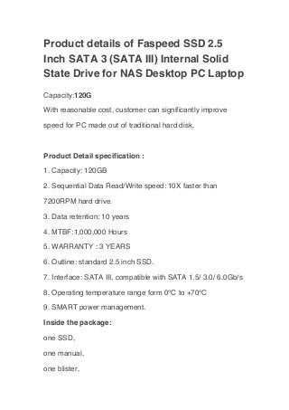 Product details of Faspeed SSD 2.5
Inch SATA 3 (SATA III) Internal Solid
State Drive for NAS Desktop PC Laptop
Capacity:120G
With reasonable cost, customer can significantly improve
speed for PC made out of traditional hard disk.
Product Detail specification :
1. Capacity: 120GB
2. Sequential Data Read/Write speed: 10X faster than
7200RPM hard drive.
3. Data retention: 10 years
4. MTBF:1,000,000 Hours
5. WARRANTY : 3 YEARS
6. Outline: standard 2.5 inch SSD.
7. Interface: SATA III, compatible with SATA 1.5/ 3.0/ 6.0Gb/s
8. Operating temperature range form 0℃ to +70℃
9. SMART power management.
Inside the package:
one SSD,
one manual,
one blister,
 