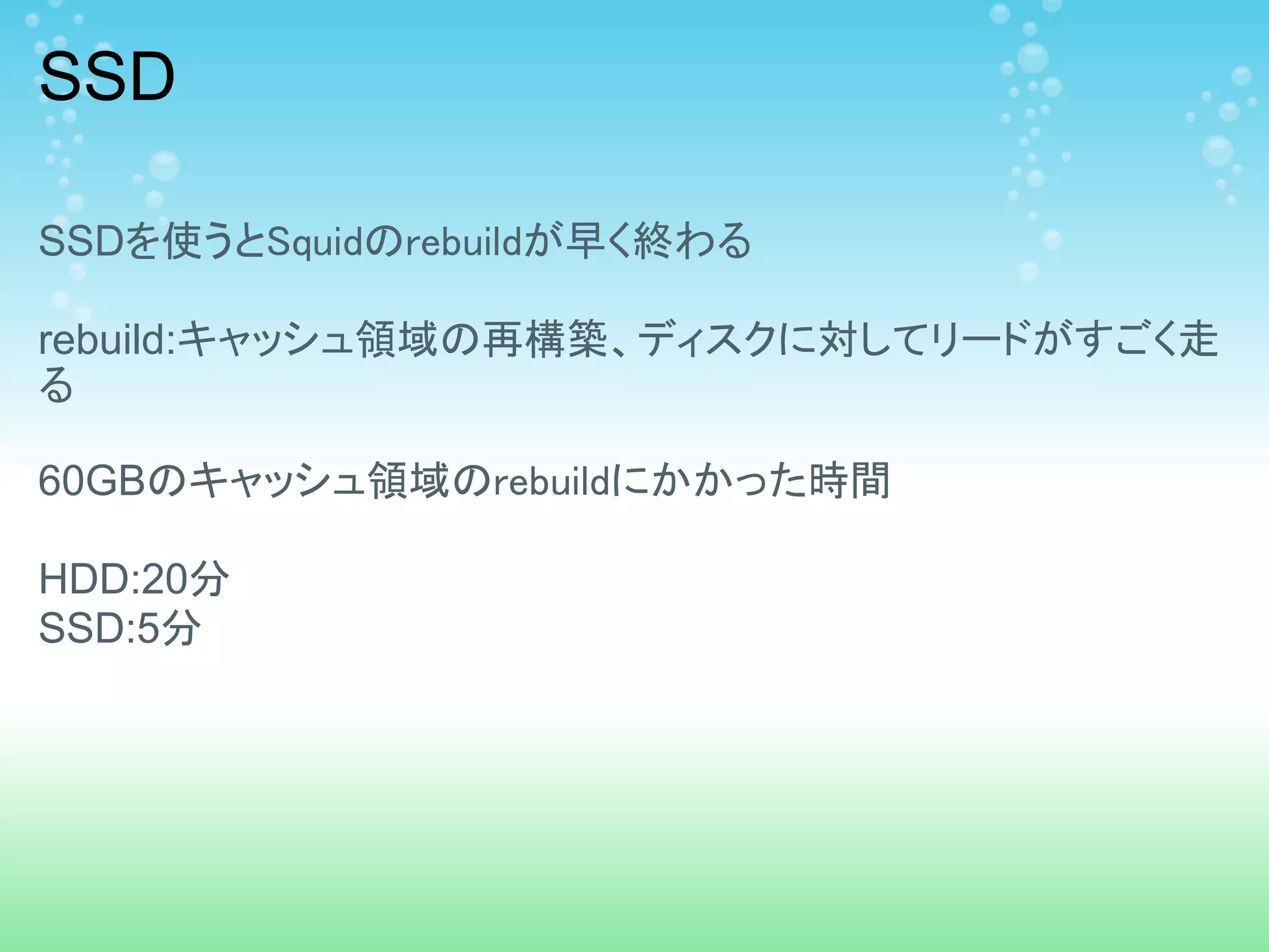 SSD

SSDを使うとSquidのrebuildが早く終わる

rebuild:キャッシュ領域の再構築、ディスクに対してリードがすごく走
る

60GBのキャッシュ領域のrebuildにかかった時間

HDD:20分
SSD:5分
 