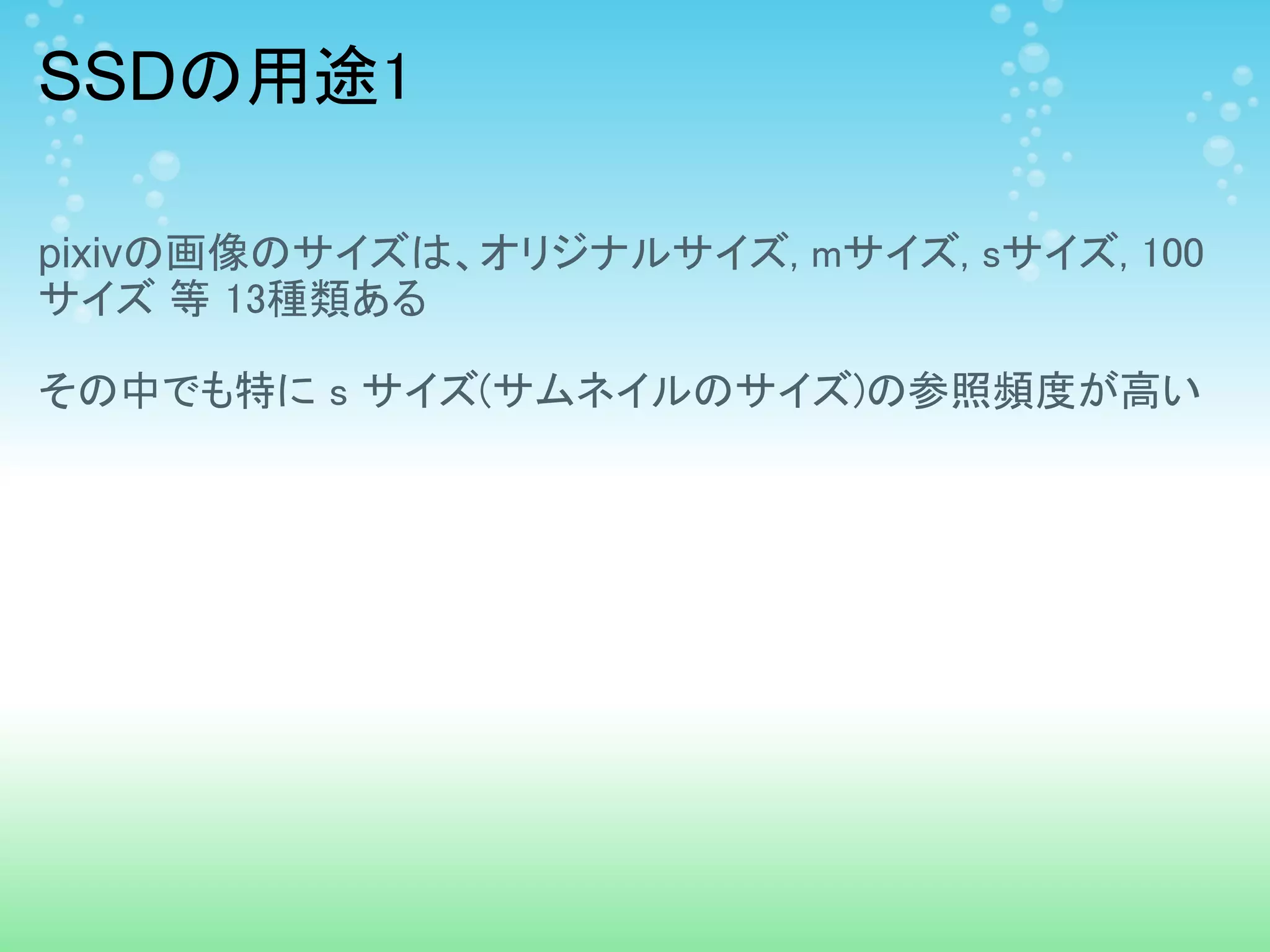 SSDの用途1

pixivの画像のサイズは、オリジナルサイズ, mサイズ, sサイズ, 100
サイズ 等 13種類ある

その中でも特に s サイズ(サムネイルのサイズ)の参照頻度が高い
 