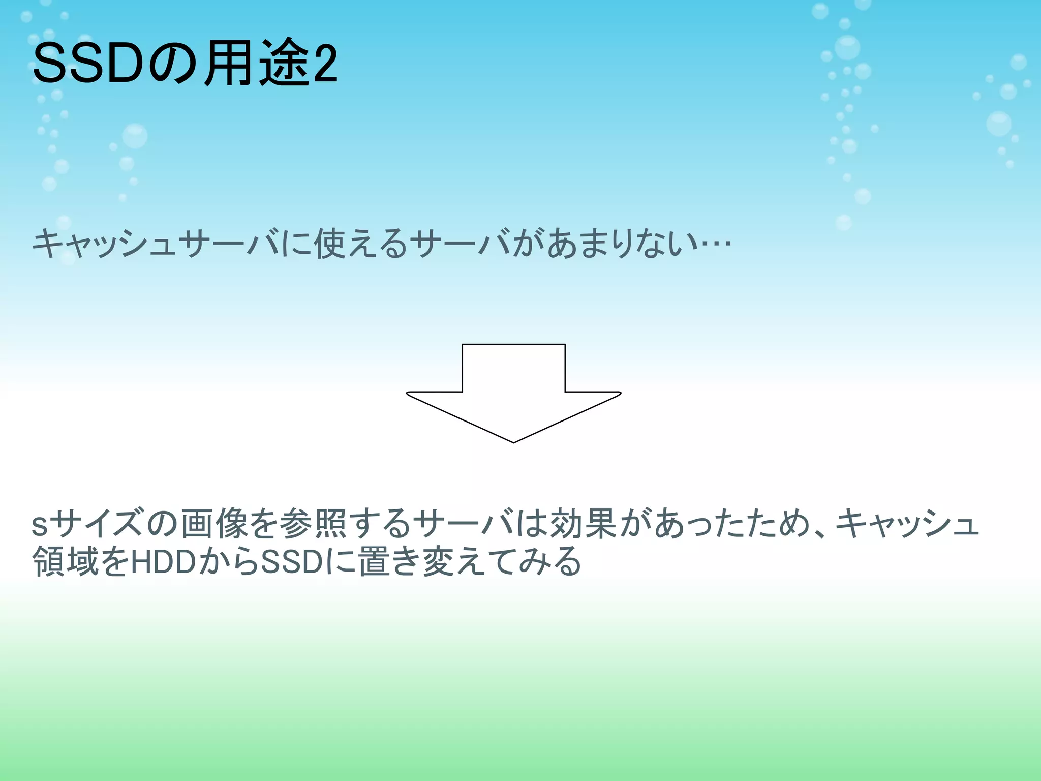 SSDの用途2


キャッシュサーバに使えるサーバがあまりない…




sサイズの画像を参照するサーバは効果があったため、キャッシュ
領域をHDDからSSDに置き変えてみる
 