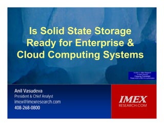 IMEX
                                                                                                                        RESEARCH.COM




               Is Solid State Storage
              Ready for Enterprise &
           CloudReady for Enterprise Storage Systems
           Are SSDs Computing Systems
                                                                     Anil Vasudeva, President & Chief Analyst, IMEX Research
                                                                                                                      © 2007-11 IMEX Research
                                                                                                                           All Rights Reserved
                                                                                                                       Copying Prohibited
                                                                                                                 Please write to IMEX for authorization




        Anil Vasudeva
        President & Chief Analyst
        imex@imexresearch.com                                                                             IMEX
                                                                                                          RESEARCH.COM
        408-268-0800
© 2010‐11  IMEX Research, Copying prohibited. All rights reserved.
 