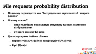 File requests probability distribution 
• По-моему переводится как “Распределение вероятностей запроса 
файлов” 
• Почему важно ? 
– надо подобрать правильную структуру данных и алгорим 
выбрасывания 
– от этого зависит hit ratio 
• Для популярных файлов обычно 
– Парето (топ 20% файлов генерируют 80% хитов) 
– Ziph (Ципф) 
 