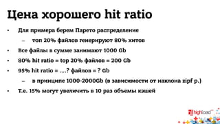 Цена хорошего hit ratio 
• Для примера берем Парето распределение 
– топ 20% файлов генерируют 80% хитов 
• Все файлы в сумме занимают 1000 Gb 
• 80% hit ratio = top 20% файлов = 200 Gb 
• 95% hit ratio = ….? файлов = ? Gb 
– в принципе 1000-2000Gb (в зависимости от наклона zipf р.) 
• Т.е. 15% могут увеличить в 10 раз объемы кэшей 
 