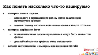 Как понять насколько что-то кэшируемо 
• смотрим логи и парсим 
– access логи с агрегацией по кол-ву хитов за длинный 
промежуток времени 
– можно самому написать или попользоватся чем-то готовым 
• смотрим application layer 
– в зависимости от логики приложения могут быть явные топ 
файлы 
– для веб сайтов тип трафика тоже показателен 
• делаем эксперименты и смотрим как меняется hit ratio 
 