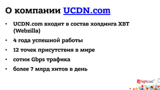 O компании UCDN.com 
• UCDN.com входит в состав холдинга XBT 
(Webzilla) 
• 4 года успешной работы 
• 12 точек присутствия в мире 
• сотни Gbps трафика 
• более 7 млрд хитов в день 
 