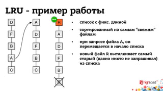 LRU - пример работы 
• список с фикс. длиной 
• сортированный по самым “свежим” 
файлам 
• при запросе файла A, он 
перемещается в начало списка 
• новый файл R выталкивает самый 
старый (давно никто не запрашивал) 
из списка 
 