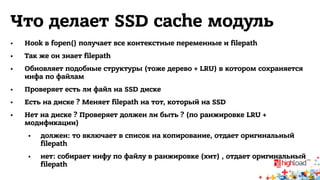 Что делает SSD cache модуль 
• Hook в fopen() получает все контекстные переменные и filepath 
• Так же он знает filepath 
• Обновляет подобные структуры (тоже дерево + LRU) в котором сохраняется 
инфа по файлам 
• Проверяет есть ли файл на SSD диске 
• Есть на диске ? Меняет filepath на тот, который на SSD 
• Нет на диске ? Проверяет должен ли быть ? (по ранжировке LRU + 
модификации) 
• должен: то включает в список на копирование, отдает оригинальный 
filepath 
• нет: собирает инфу по файлу в ранжировке (хит) , отдает оригинальный 
filepath 
 