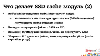Что делает SSD cache модуль (2) 
• Выбрасывает ненужные файлы периодично, когда: 
– заканчивается место в структурах памяти (failsafe механизм) 
– популярность файла слишком низкая 
• Копирует популярные файлы с SATA на SSD 
• Возможен throttling копирования, чтобы не перегружать SATA 
• Убирает с SSD диска все файлы, которые proxy cache убрал (cache 
expiration, purge) 
 