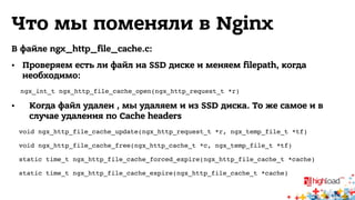 Что мы поменяли в Nginx 
В файле ngx_http_file_cache.c: 
• Проверяем есть ли файл на SSD диске и меняем filepath, когда 
необходимо: 
ngx_int_t ngx_http_file_cache_open(ngx_http_request_t *r)! 
• Когда файл удален , мы удаляем и из SSD диска. То же самое и в 
случае удаления по Cache headers 
void ngx_http_file_cache_update(ngx_http_request_t *r, ngx_temp_file_t *tf) ! 
void ngx_http_file_cache_free(ngx_http_cache_t *c, ngx_temp_file_t *tf) ! 
static time_t ngx_http_file_cache_forced_expire(ngx_http_file_cache_t *cache)! 
static time_t ngx_http_file_cache_expire(ngx_http_file_cache_t *cache) 
 