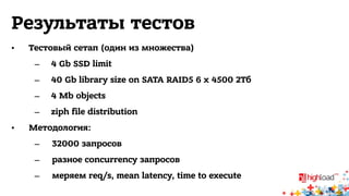 Результаты тестов 
• Тестовый сетап (один из множества) 
– 4 Gb SSD limit 
– 40 Gb library size on SATA RAID5 6 x 4500 2Тб 
– 4 Mb objects 
– ziph file distribution 
• Методология: 
– 32000 запросов 
– разное concurrency запросов 
– меряем req/s, mean latency, time to execute 
 