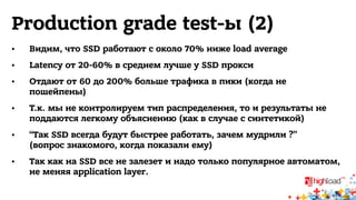 Production grade test-ы (2) 
• Видим, что SSD работают с около 70% ниже load average 
• Latency от 20-60% в среднем лучше у SSD прокси 
• Отдают от 60 до 200% больше трафика в пики (когда не 
пошейпены) 
• Т.к. мы не контролируем тип распределения, то и результаты не 
поддаются легкому объяснению (как в случае с синтетикой) 
• “Так SSD всегда будут быстрее работать, зачем мудрили ?” 
(вопрос знакомого, когда показали ему) 
• Так как на SSD все не залезет и надо только популярное автоматом, 
не меняя application layer. 
 