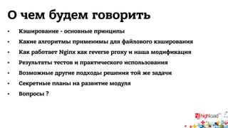 О чем будем говорить 
• Кэширование - основные принципы 
• Какие алгоритмы применимы для файлового кэширования 
• Как работает Nginx как reverse proxy и наша модификация 
• Результаты тестов и практического использования 
• Возможные другие подходы решения той же задачи 
• Секретные планы на развитие модуля 
• Вопросы ? 
 