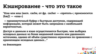 Кэширование - что это такое 
“Кэш или кеш (англ. cache, от фр. cacher — «прятать»; произносится 
[kæʃ] — «кэш») 
— промежуточный буфер с быстрым доступом, содержащий 
информацию, которая может быть запрошена с наибольшей 
вероятностью. 
Доступ к данным в кэше осуществляется быстрее, чем выборка 
исходных данных из более медленной памяти или удаленного 
источника, однако её объём существенно ограничен по сравнению с 
хранилищем исходных данных…” 
из Википедии 
 
