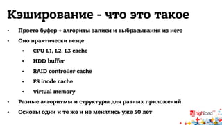 Кэширование - что это такое 
• Просто буфер + алгоритм записи и выбрасывания из него 
• Оно практически везде: 
• CPU L1, L2, L3 cache 
• HDD buffer 
• RAID controller cache 
• FS inode cache 
• Virtual memory 
• Разные алгоритмы и структуры для разных приложений 
• Основы одни и те же и не менялись уже 50 лет 
 