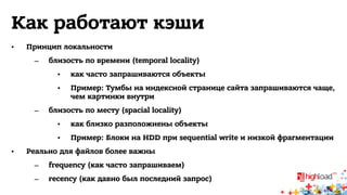 Как работают кэши 
• Принцип локальности 
– близость по времени (temporal locality) 
• как часто запрашиваются объекты 
• Пример: Тумбы на индексной странице сайта запрашиваются чаще, 
чем картинки внутри 
– близость по месту (spacial locality) 
• как близко разположнены объекты 
• Пример: Блоки на HDD при sequential write и низкой фрагментации 
• Реально для файлов более важны 
– frequency (как часто запрашиваем) 
– recency (как давно был последний запрос) 
 