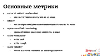Основные метрики 
• cache hit ratio (1 - cache miss) 
– как часто удается взять что-то из кэша 
• latency 
– как быстро находим и начинаем отдавать что-то из кэша 
• replacement/eviction strategy 
– каким образом заменяем элементы в кэше 
• cache write policy 
– write back 
– write trough 
• cache volatility 
– какой % кэшей меняется за единицу времени 
 