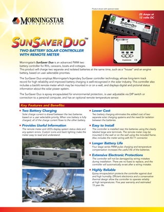 Two Battery Solar Controller
With Remote Meter
Morningstar’s SunSaver Duo is an advanced PWM two
battery controller for RV’s, caravans, boats and cottages.
This product will charge two separate and isolated batteries at the same time, such as a “house” and an engine
battery, based on user selectable priorities.
The SunSaver Duo employs Morningstar’s legendary SunSaver controller technology, whose long-term track
record for high reliability and improved battery charging is well-recognized in the solar industry. This controller also
includes a backlit remote meter which may be mounted in or on a wall, and displays digital and pictorial status
information about the solar power system.
The SunSaver Duo is epoxy encapsulated for environmental protection, is user adjustable via DIP switch or
connection to a personal computer, and has an optional remote temperature sensor.
Key Features and Benefits:
Two Battery Charging
Solar charge current is shared between the two batteries
based on a user selectable priority. When one battery is fully
charged, all of the charge current flows to the other battery.
Provides Useful Information
The remote meter and LED’s display system status data and
any system errors. Custom icons and back lighting make the
meter easy to read and understand.
Lower Cost
Two battery charging eliminates the added cost of two
separate solar charging systems and the need for isolation
between the batteries.
Easy to Install
The controller is installed near the batteries using the clearly
labeled large wire terminals. The remote meter may be
mounted in the wall or on the wall using the included frame.
Also includes the meter wiring with RJ-11 connector.
Longer Battery Life
Four stage series PWM pulse charging and temperature
compensation increases the useful life of the batteries.
Extensive Electronic Protections
The controller will not be damaged by wiring mistakes
during installation. There are no fuses to replace, and the
controller will automatically re-set after a wiring mistake.
Highly Reliable
Epoxy encapsulation protects the controller against dust
and high humidity. Efficient electronics and a conservative
thermal design allow the controller to operate reliably
at high temperatures. Five year warranty and estimated
15 year life.
SOLAR CONTROLLER
SUNSAVERDUO
25 Amps at
12 volts DC
Product shown with optional meter.
 