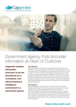 Government Agency Puts Accurate
Information at Heart of Customer
Capgemini analyzes

The Situation

efficient Business

A large Dutch government agency with responsibility for the timely and correct
distribution of welfare payments to more than 5 million customers strives to provide
high quality services. The availability of accurate business information will be crucial
in pursuit of this service excellence. This will specifically be the case over the next
few years as the agency faces significant challenges, of which the need to deliver
its strategy and expand the online service portfolio is viewed as the most important.
Moreover, government policy calls for large scale cost cutting, but this should not
damage the organization’s focus on service excellence. The agency recognized that
tackling these challenges had to begin with the establishment of a solid information
and reporting structure.

Intelligence

The Solution

information
processes to lay the
groundwork for a
centralized, cost-

environment in a
government agency

The process began with the development and implementation of a Business
Intelligence (BI) strategy. An important step in this was an inventory of the current
information provision among stakeholders and their assessment of its
effectiveness. Capgemini’s BI specialists were requested to perform a diagnostic
scan. This consisted of a questionnaire among 20 (internal) stakeholders and 8 in
depth interviews. The consultants paid specific attention to the tools that were used
in the organization, the perceived areas of improvement, the desired changes and
the obstacles that might stand in the way of a professional BI environment in public
sector organizations.

 