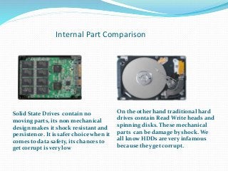 Internal Part Comparison
Solid State Drives contain no
moving parts, its non mechanical
design makes it shock resistant and
persistence. It is safer choice when it
comes to data safety, its chances to
get corrupt is very low
On the other hand traditional hard
drives contain Read Write heads and
spinning disks. These mechanical
parts can be damage by shock. We
all know HDDs are very infamous
because they get corrupt.
 