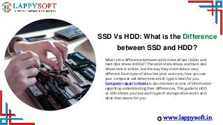 SSD Vs HDD: What is the Difference
between SSD and HDD?
www.lappysoft.in
What is the difference between solid-state drives (SSDs) and
hard disk drives (HDDs)? The solid-state drives and hard disk
drives look is similar, but the way they store data is very
different. Each type of drive has pros and cons; how you use
your computer will determine which type is best for you.
Computer repair in Noida is also the best source of information
regarding understanding their differences. This guide to HDD
vs. SSD shows you how each type of storage drive works and
what that means for you.
 