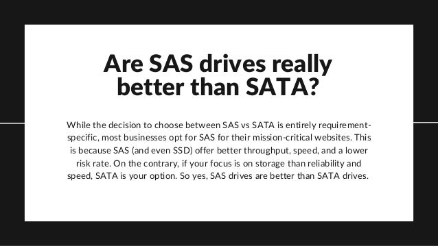 Are SAS drives really
better than SATA?
While the decision to choose between SAS vs SATA is entirely requirement-
specific, most businesses opt for SAS for their mission-critical websites. This
is because SAS (and even SSD) offer better throughput, speed, and a lower
risk rate. On the contrary, if your focus is on storage than reliability and
speed, SATA is your option. So yes, SAS drives are better than SATA drives.
 