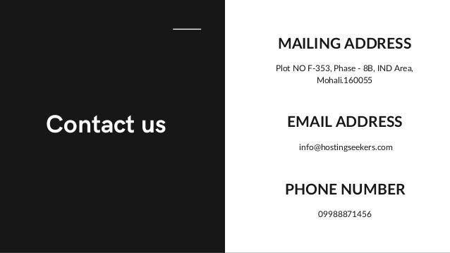 Contact us
MAILING ADDRESS
Plot NO F-353, Phase - 8B, IND Area,
Mohali.160055
EMAIL ADDRESS
info@hostingseekers.com
PHONE NUMBER
09988871456
 