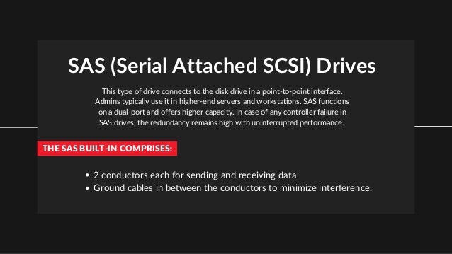 SAS (Serial Attached SCSI) Drives
This type of drive connects to the disk drive in a point-to-point interface.
Admins typically use it in higher-end servers and workstations. SAS functions
on a dual-port and offers higher capacity. In case of any controller failure in
SAS drives, the redundancy remains high with uninterrupted performance.
THE SAS BUILT-IN COMPRISES:
2 conductors each for sending and receiving data
Ground cables in between the conductors to minimize interference.
 